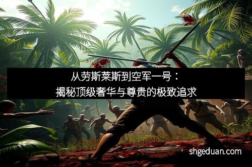从劳斯莱斯到空军一号：揭秘顶级奢华与尊贵的极致追求