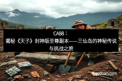 CA88：揭秘《天子》封神版至尊副本——三仙岛的神秘传说与挑战之旅